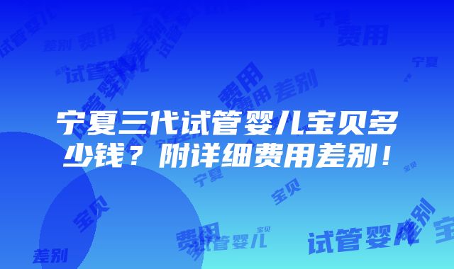 宁夏三代试管婴儿宝贝多少钱？附详细费用差别！