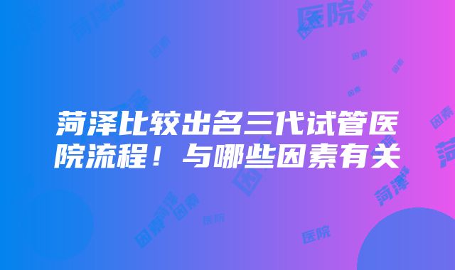 菏泽比较出名三代试管医院流程！与哪些因素有关