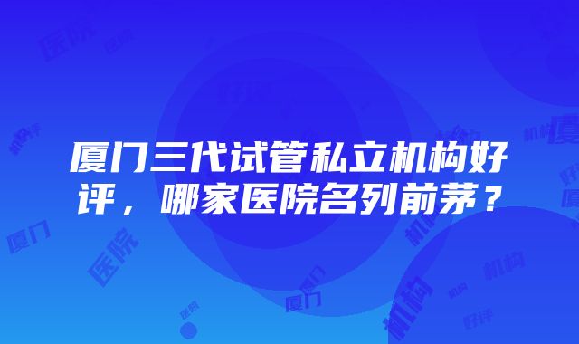 厦门三代试管私立机构好评，哪家医院名列前茅？