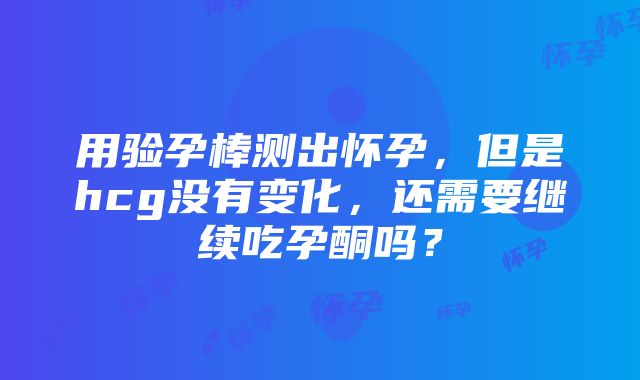 用验孕棒测出怀孕，但是hcg没有变化，还需要继续吃孕酮吗？