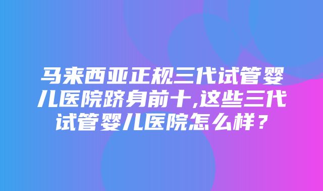 马来西亚正规三代试管婴儿医院跻身前十,这些三代试管婴儿医院怎么样？