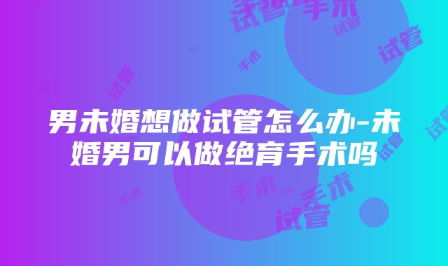 男未婚想做试管怎么办-未婚男可以做绝育手术吗