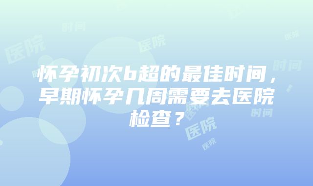 怀孕初次b超的最佳时间，早期怀孕几周需要去医院检查？