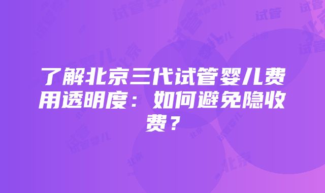 了解北京三代试管婴儿费用透明度：如何避免隐收费？