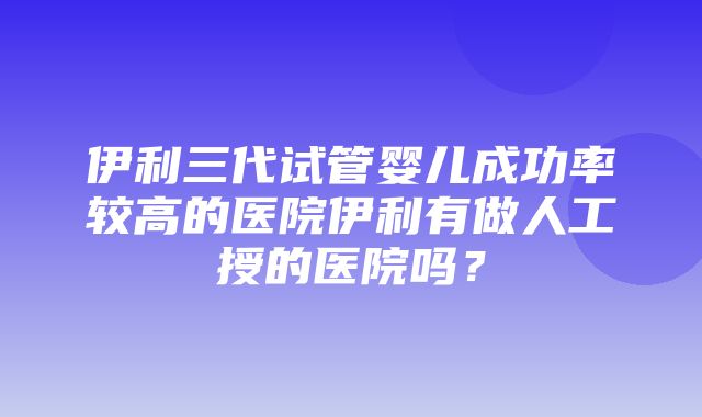 伊利三代试管婴儿成功率较高的医院伊利有做人工授的医院吗？