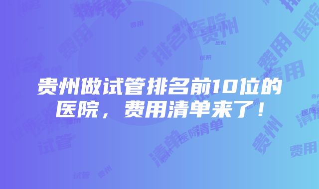 贵州做试管排名前10位的医院，费用清单来了！