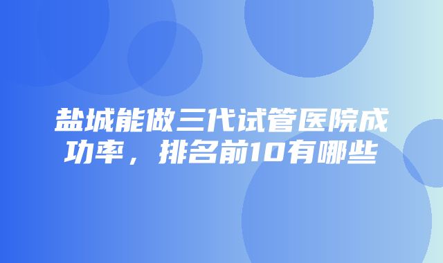 盐城能做三代试管医院成功率，排名前10有哪些