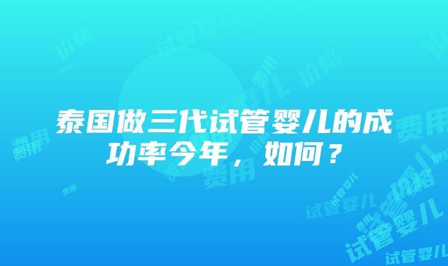 泰国做三代试管婴儿的成功率今年，如何？