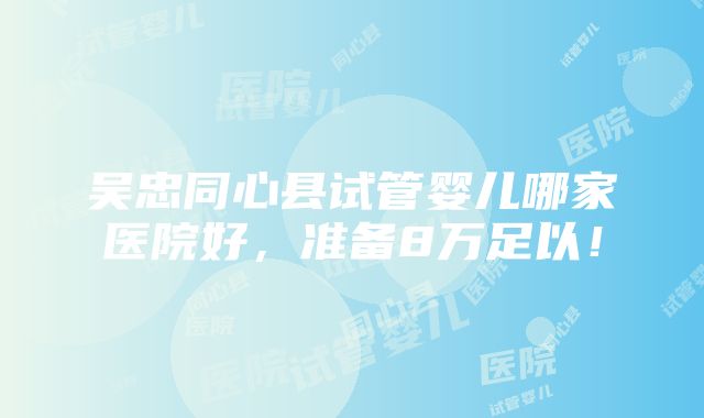 吴忠同心县试管婴儿哪家医院好，准备8万足以！