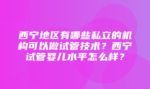 西宁地区有哪些私立的机构可以做试管技术？西宁试管婴儿水平怎么样？