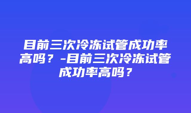 目前三次冷冻试管成功率高吗？-目前三次冷冻试管成功率高吗？