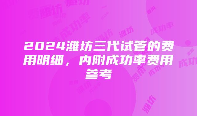 2024潍坊三代试管的费用明细，内附成功率费用参考