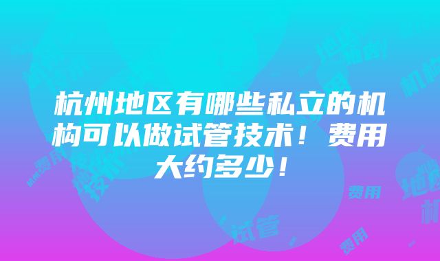 杭州地区有哪些私立的机构可以做试管技术！费用大约多少！