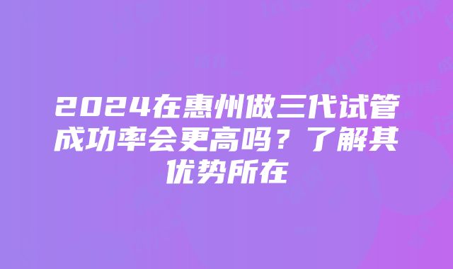 2024在惠州做三代试管成功率会更高吗？了解其优势所在