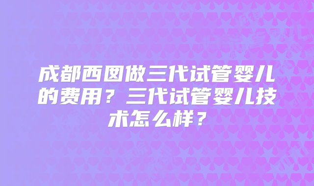 成都西囡做三代试管婴儿的费用？三代试管婴儿技术怎么样？