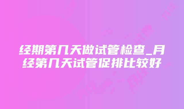 经期第几天做试管检查_月经第几天试管促排比较好