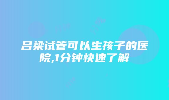 吕梁试管可以生孩子的医院,1分钟快速了解