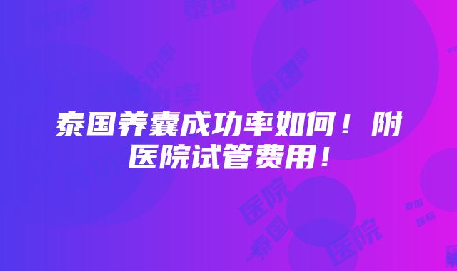 泰国养囊成功率如何！附医院试管费用！