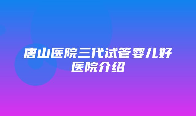 唐山医院三代试管婴儿好医院介绍