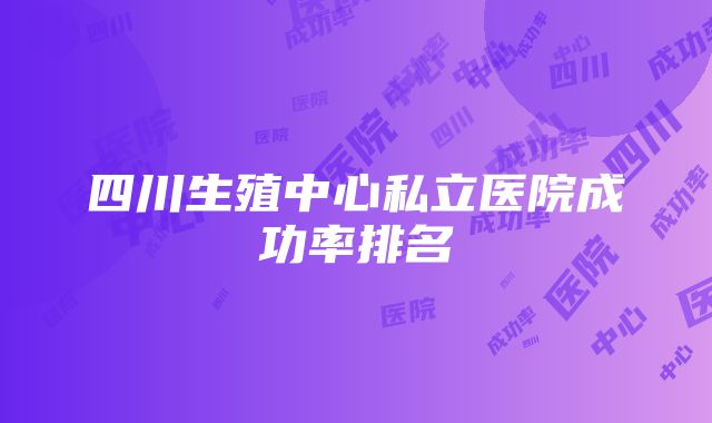 四川生殖中心私立医院成功率排名