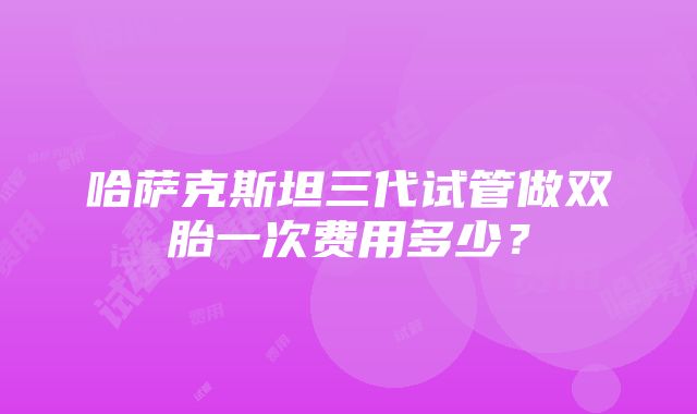 哈萨克斯坦三代试管做双胎一次费用多少？