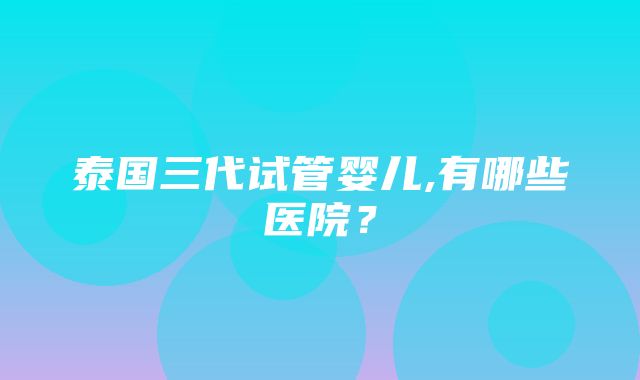 泰国三代试管婴儿,有哪些医院？