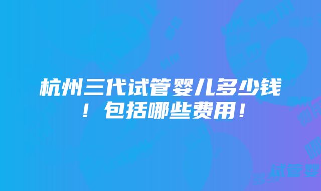 杭州三代试管婴儿多少钱！包括哪些费用！