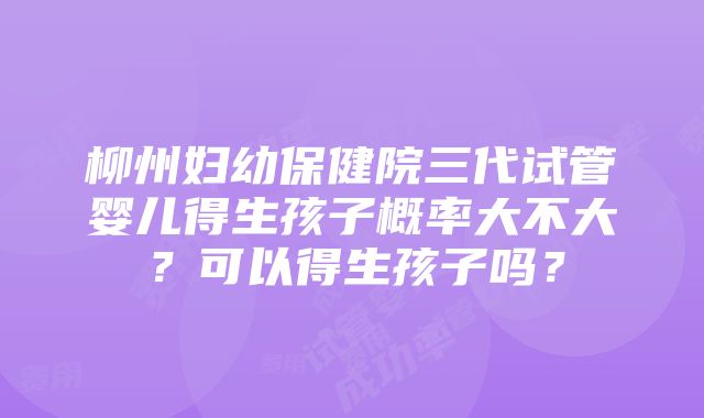 柳州妇幼保健院三代试管婴儿得生孩子概率大不大？可以得生孩子吗？