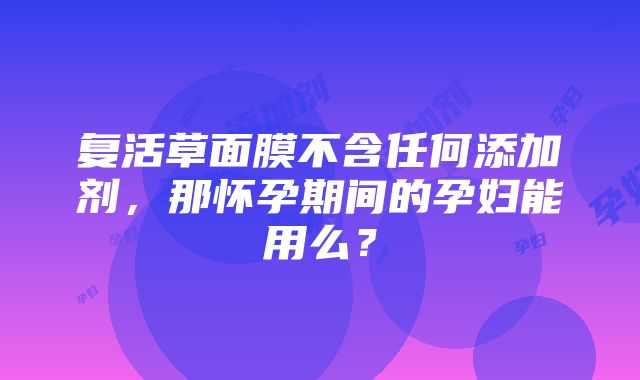 复活草面膜不含任何添加剂，那怀孕期间的孕妇能用么？