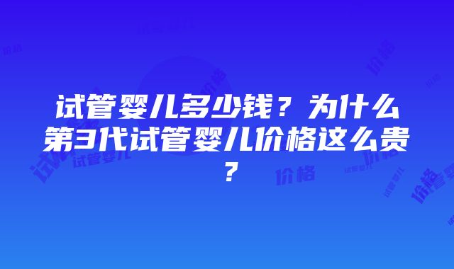 试管婴儿多少钱？为什么第3代试管婴儿价格这么贵？