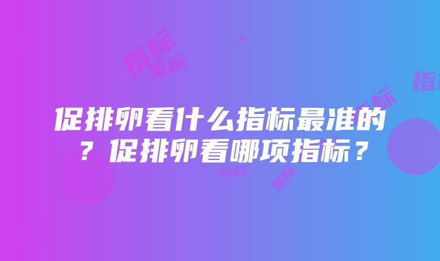 促排卵看什么指标最准的？促排卵看哪项指标？