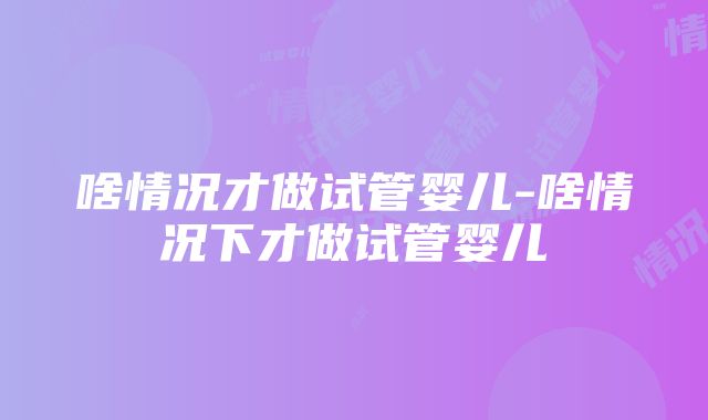 啥情况才做试管婴儿-啥情况下才做试管婴儿