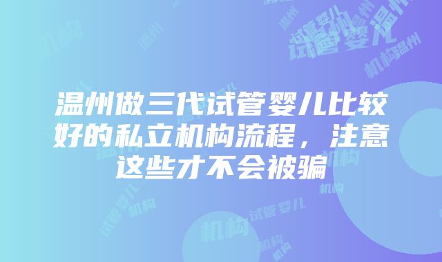 温州做三代试管婴儿比较好的私立机构流程，注意这些才不会被骗