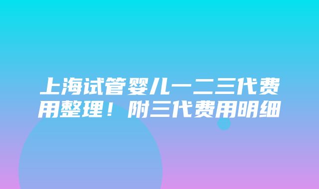 上海试管婴儿一二三代费用整理！附三代费用明细