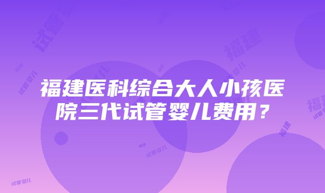 福建医科综合大人小孩医院三代试管婴儿费用？