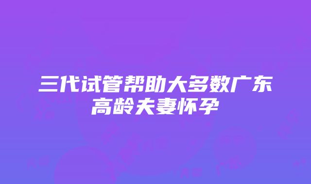 三代试管帮助大多数广东高龄夫妻怀孕