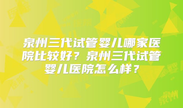 泉州三代试管婴儿哪家医院比较好？泉州三代试管婴儿医院怎么样？