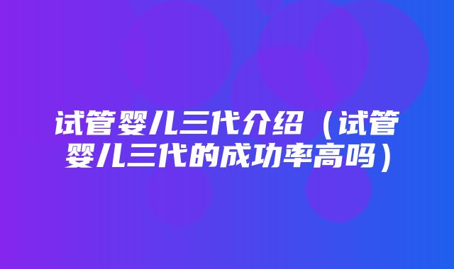 试管婴儿三代介绍（试管婴儿三代的成功率高吗）