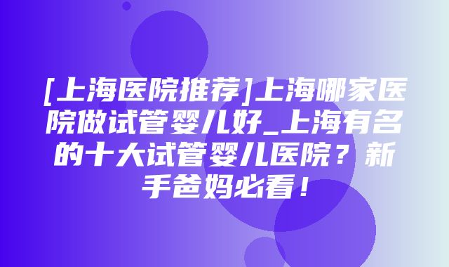 [上海医院推荐]上海哪家医院做试管婴儿好_上海有名的十大试管婴儿医院？新手爸妈必看！