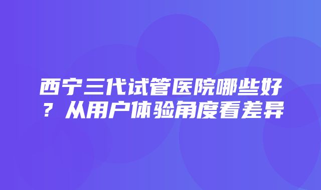 西宁三代试管医院哪些好？从用户体验角度看差异