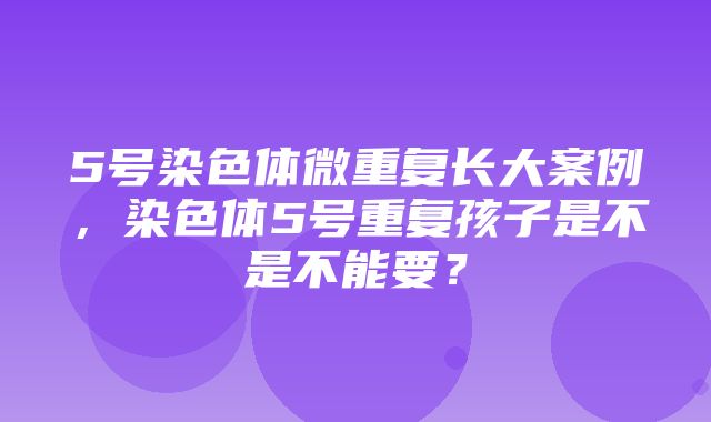 5号染色体微重复长大案例，染色体5号重复孩子是不是不能要？