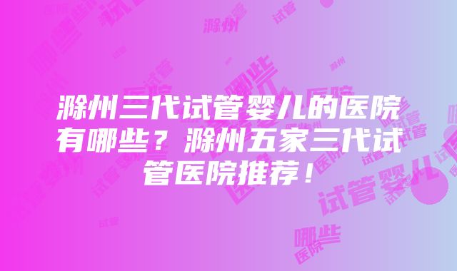 滁州三代试管婴儿的医院有哪些？滁州五家三代试管医院推荐！