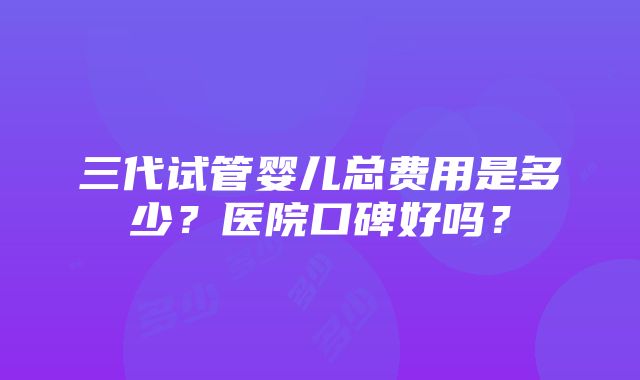 三代试管婴儿总费用是多少？医院口碑好吗？