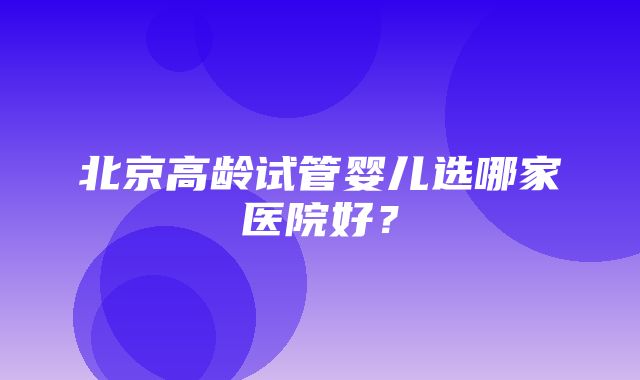 北京高龄试管婴儿选哪家医院好？