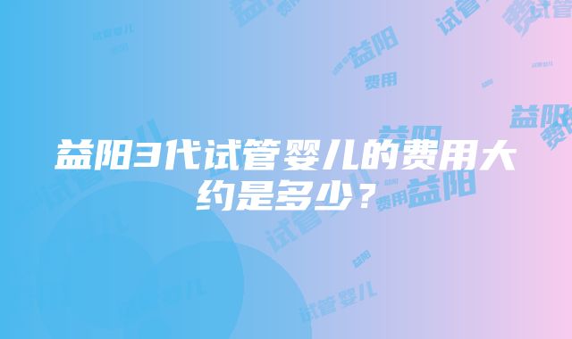 益阳3代试管婴儿的费用大约是多少？