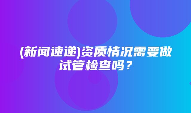 (新闻速递)资质情况需要做试管检查吗？