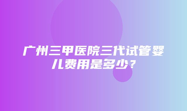 广州三甲医院三代试管婴儿费用是多少？