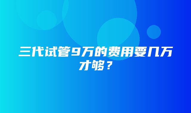 三代试管9万的费用要几万才够？