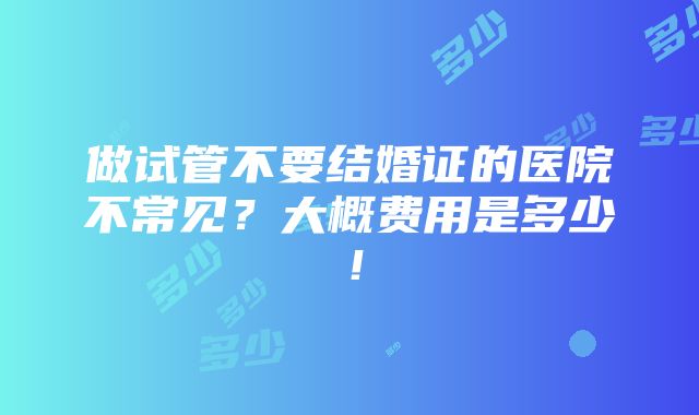 做试管不要结婚证的医院不常见？大概费用是多少！