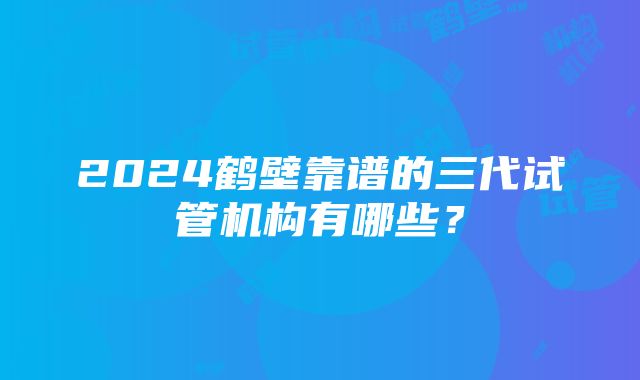 2024鹤壁靠谱的三代试管机构有哪些？